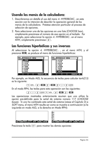 Página 3-6
Usando los menús de la calculadora:
1. Describiremos en detalle el uso del menú 4. HYPERBOLIC.. en esta
sección con la intención de describir la operación general de los
menús de la calculadora. Préstese atención particular al proceso de
selección de opciones.
2. Para seleccionar una de las opciones en una lista (CHOOSE box),
simplemente presiónese el número de esa opción en el teclado. Por
ejemplo, para seleccionar la opción 4. HYPERBOLIC.. en el menú
MTH, simplemente presiónese 4.
Las funciones hiperbólicas y sus inversas
Al seleccionar la opción 4. HYPERBOLIC.. , en el menú MTH, y al
presionar @@OK@@, se produce el menú de funciones hiperbólicas:
Por ejemplo, en Modo ALG, la secuencia de teclas para calcular tanh(2.5)
es la siguiente:
„´4 @@OK@@5 @@OK@@2.5`
En el modo RPN, las teclas para esta operación son las siguientes:
2.5`„´4 @@OK@@5 @@OK@@
Las operaciones mostradas anteriormente asumen que uno utiliza la
opción pre-definida para la señal de sistema número 117 (CHOOSE
boxes). Si uno ha cambiado esta señal de sistema (véase el Capítulo 2) a
SOFT menu, el menú MTH resulta ser como se muestra a continuación (a la
izquierda en modo ALG, a la derecha en Modo RPN):
Presiónese la tecla L para mostrar las demás opciones:
SG49A.book Page 6 Friday, September 16, 2005 1:59 PM
 