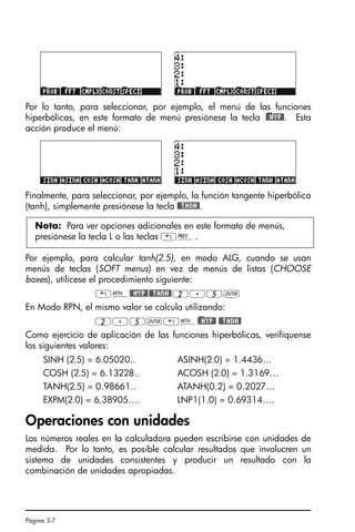 Página 3-7
Por lo tanto, para seleccionar, por ejemplo, el menú de las funciones
hiperbólicas, en este formato de menú presiónese la tecla )@@HYP@. Esta
acción produce el menú:
Finalmente, para seleccionar, por ejemplo, la función tangente hiperbólica
(tanh), simplemente presiónese la tecla @@TANH@.
Por ejemplo, para calcular tanh(2.5), en modo ALG, cuando se usan
menús de teclas (SOFT menus) en vez de menús de listas (CHOOSE
boxes), utilícese el procedimiento siguiente:
„´@@HYP@@@TANH@2.5`
En Modo RPN, el mismo valor se calcula utilizando:
2.5`„´)@@HYP@ @@TANH@
Como ejercicio de aplicación de las funciones hiperbólicas, verifíquense
los siguientes valores:
SINH (2.5) = 6.05020.. ASINH(2.0) = 1.4436…
COSH (2.5) = 6.13228.. ACOSH (2.0) = 1.3169…
TANH(2.5) = 0.98661.. ATANH(0.2) = 0.2027…
EXPM(2.0) = 6.38905…. LNP1(1.0) = 0.69314….
Operaciones con unidades
Los números reales en la calculadora pueden escribirse con unidades de
medida. Por lo tanto, es posible calcular resultados que involucren un
sistema de unidades consistentes y producir un resultado con la
combinación de unidades apropiadas.
Nota: Para ver opciones adicionales en este formato de menús,
presiónese la tecla L o las teclas „«.
SG49A.book Page 7 Friday, September 16, 2005 1:59 PM
 
