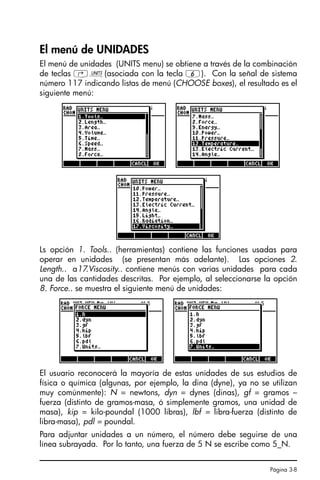 Página 3-8
El menú de UNIDADES
El menú de unidades (UNITS menu) se obtiene a través de la combinación
de teclas ‚Û(asociada con la tecla 6). Con la señal de sistema
número 117 indicando listas de menú (CHOOSE boxes), el resultado es el
siguiente menú:
Ls opción 1. Tools.. (herramientas) contiene las funciones usadas para
operar en unidades (se presentan más adelante). Las opciones 2.
Length.. a17.Viscosity.. contiene menús con varias unidades para cada
una de las cantidades descritas. Por ejemplo, al seleccionarse la opción
8. Force.. se muestra el siguiente menú de unidades:
El usuario reconocerá la mayoría de estas unidades de sus estudios de
física o química (algunas, por ejemplo, la dina (dyne), ya no se utilizan
muy comúnmente): N = newtons, dyn = dynes (dinas), gf = gramos –
fuerza (distinto de gramos-masa, ó simplemente gramos, una unidad de
masa), kip = kilo-poundal (1000 libras), lbf = libra-fuerza (distinto de
libra-masa), pdl = poundal.
Para adjuntar unidades a un número, el número debe seguirse de una
línea subrayada. Por lo tanto, una fuerza de 5 N se escribe como 5_N.
SG49A.book Page 8 Friday, September 16, 2005 1:59 PM
 