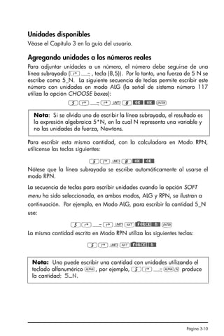 Página 3-10
Unidades disponibles
Véase el Capítulo 3 en la guía del usuario.
Agregando unidades a los números reales
Para adjuntar unidades a un número, el número debe seguirse de una
línea subrayada (‚Ý, tecla (8,5)). Por lo tanto, una fuerza de 5 N se
escribe como 5_N. La siguiente secuencia de teclas permite escribir este
número con unidades en modo ALG (la señal de sistema número 117
utiliza la opción CHOOSE boxes):
5‚Ý‚Û8@@OK@@ @@OK@@ `
Para escribir esta misma cantidad, con la calculadora en Modo RPN,
utilícense las teclas siguientes:
5‚Û8@@OK@@ @@OK@@
Nótese que la línea subrayada se escribe automáticamente al usarse el
modo RPN.
La secuencia de teclas para escribir unidades cuando la opción SOFT
menu ha sido seleccionada, en ambos modos, ALG y RPN, se ilustran a
continuación. Por ejemplo, en Modo ALG, para escribir la cantidad 5_N
use:
5‚Ý‚ÛL@)@FORCE@@@N@@ `
La misma cantidad escrita en Modo RPN utiliza las siguientes teclas:
5‚ÛL@)@FORCE@@@N@@
Nota: Si se olvida uno de escribir la línea subrayada, el resultado es
la expresión algebraica 5*N, en la cual N representa una variable y
no las unidades de fuerza, Newtons.
Nota: Uno puede escribir una cantidad con unidades utilizando el
teclado alfanumérico ~, por ejemplo, 5‚Ý~n produce
la cantidad: 5_N.
SG49A.book Page 10 Friday, September 16, 2005 1:59 PM
 