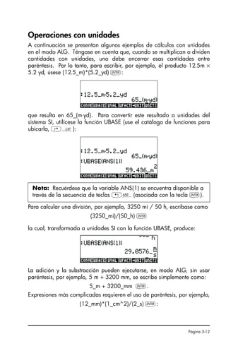 Página 3-12
Operaciones con unidades
A continuación se presentan algunos ejemplos de cálculos con unidades
en el modo ALG. Téngase en cuenta que, cuando se multiplican o dividen
cantidades con unidades, uno debe encerrar esas cantidades entre
paréntesis. Por lo tanto, para escribir, por ejemplo, el producto 12.5m ×
5.2 yd, úsese (12.5_m)*(5.2_yd) `:
que resulta en 65_(m⋅yd). Para convertir este resultado a unidades del
sistema SI, utilícese la función UBASE (use el catálogo de funciones para
ubicarla, ‚N):
Para calcular una división, por ejemplo, 3250 mi / 50 h, escríbase como
(3250_mi)/(50_h) `
la cual, transformada a unidades SI con la función UBASE, produce:
La adición y la substracción pueden ejecutarse, en modo ALG, sin usar
paréntesis, por ejemplo, 5 m + 3200 mm, se escribe simplemente como:
5_m + 3200_mm `.
Expresiones más complicadas requieren el uso de paréntesis, por ejemplo,
(12_mm)*(1_cm^2)/(2_s) `:
Nota: Recuérdese que la variable ANS(1) se encuentra disponible a
través de la secuencia de teclas „î(asociada con la tecla `).
SG49A.book Page 12 Friday, September 16, 2005 1:59 PM
 