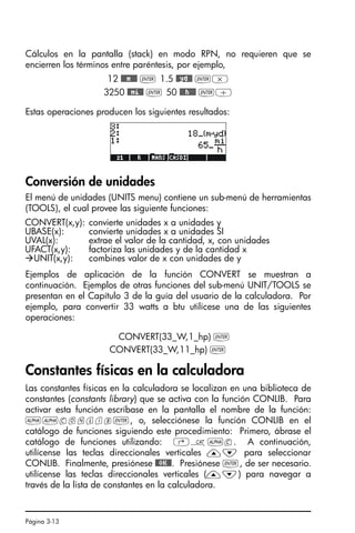 Página 3-13
Cálculos en la pantalla (stack) en modo RPN, no requieren que se
encierren los términos entre paréntesis, por ejemplo,
12 @@@m@@@ ` 1.5 @@yd@@ `*
3250 @@mi@@ ` 50 @@@h@@@ `/
Estas operaciones producen los siguientes resultados:
Conversión de unidades
El menú de unidades (UNITS menu) contiene un sub-menú de herramientas
(TOOLS), el cual provee las siguiente funciones:
Ejemplos de aplicación de la función CONVERT se muestran a
continuación. Ejemplos de otras funciones del sub-menú UNIT/TOOLS se
presentan en el Capítulo 3 de la guía del usuario de la calculadora. Por
ejemplo, para convertir 33 watts a btu utilícese una de las siguientes
operaciones:
CONVERT(33_W,1_hp) `
CONVERT(33_W,11_hp) `
Constantes físicas en la calculadora
Las constantes físicas en la calculadora se localizan en una biblioteca de
constantes (constants library) que se activa con la función CONLIB. Para
activar esta función escríbase en la pantalla el nombre de la función:
~~conlib`, o, selecciónese la función CONLIB en el
catálogo de funciones siguiendo este procedimiento: Primero, ábrase el
catálogo de funciones utilizando: ‚N~c. A continuación,
utilícense las teclas direccionales verticales —˜ para seleccionar
CONLIB. Finalmente, presiónese @@OK@@. Presiónese `, de ser necesario.
utilícense las teclas direccionales verticales (—˜) para navegar a
través de la lista de constantes en la calculadora.
CONVERT(x,y): convierte unidades x a unidades y
UBASE(x): convierte unidades x a unidades SI
UVAL(x): extrae el valor de la cantidad, x, con unidades
UFACT(x,y): factoriza las unidades y de la cantidad x
UNIT(x,y): combines valor de x con unidades de y
SG49A.book Page 13 Friday, September 16, 2005 1:59 PM
 