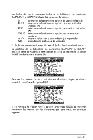 Página 3-14
Las teclas de menú correspondientes a la biblioteca de constantes
(CONSTANTS LIBRARY) incluyen las siguientes funciones:
(*) Activada solamente si la opción VALUE (valor) ha sido seleccionada.
La pantalla de la biblioteca de constantes (CONSTANTS LIBRARY)
aparece como se muestra a continuación si se ha seleccionado la opción
VALUE (unidades en el sistema SI):
Para ver los valores de las constantes en el sistema inglés (o sistema
imperial), presiónese la opción @ENGL :
Si se remueve la opción UNITS opción (presiónese @UNITS) se muestran
solamente los valores de las constantes (en este caso, en unidades
inglesas):
SI cuando se selecciona esta opción, se usan unidades SI (*)
ENGL cuando se selecciona esta opción, se usan unidades
inglesas (*)
UNIT cuando se selecciona esta opción, se muestran unidades
(*)
VALUE cuando se selecciona esta opción, no se muestran
unidades
STK copia el valor (con ó sin unidades ) a la pantalla
QUIT abandona la biblioteca de unidades
SG49A.book Page 14 Friday, September 16, 2005 1:59 PM
 