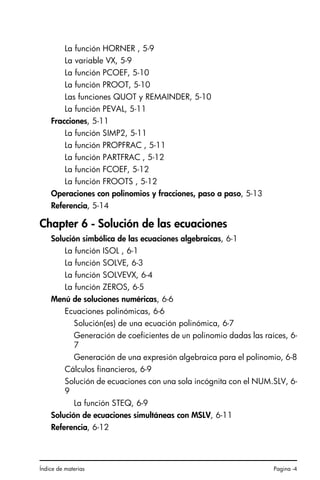 Índice de materias Pagina -4
La función HORNER , 5-9
La variable VX, 5-9
La función PCOEF, 5-10
La función PROOT, 5-10
Las funciones QUOT y REMAINDER, 5-10
La función PEVAL, 5-11
Fracciones, 5-11
La función SIMP2, 5-11
La función PROPFRAC , 5-11
La función PARTFRAC , 5-12
La función FCOEF, 5-12
La función FROOTS , 5-12
Operaciones con polinomios y fracciones, paso a paso, 5-13
Referencia, 5-14
Chapter 6 - Solución de las ecuaciones
Solución simbólica de las ecuaciones algebraicas, 6-1
La función ISOL , 6-1
La función SOLVE, 6-3
La función SOLVEVX, 6-4
La función ZEROS, 6-5
Menú de soluciones numéricas, 6-6
Ecuaciones polinómicas, 6-6
Solución(es) de una ecuación polinómica, 6-7
Generación de coeficientes de un polinomio dadas las raíces, 6-
7
Generación de una expresión algebraica para el polinomio, 6-8
Cálculos financieros, 6-9
Solución de ecuaciones con una sola incógnita con el NUM.SLV, 6-
9
La función STEQ, 6-9
Solución de ecuaciones simultáneas con MSLV, 6-11
Referencia, 6-12
SG49A.book Page 4 Friday, September 16, 2005 1:59 PM
 