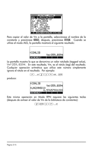 Página 3-15
Para copiar el valor de Vm a la pantalla, selecciónese el nombre de la
constante y presiónese @²STK, después, presiónese @QUIT@. Cuando se
utiliza el modo ALG, la pantalla mostrará el siguiente resultado:
La pantalla muestra lo que se denomina un valor rotulado (tagged value),
Vm:359.0394. En este resultado, Vm, es el rótulo (tag) del resultado.
Cualquier operación aritmética que utilice este número simplemente
ignora el rótulo en el resultado. Por ejemplo:
‚¹2*„î`
produce:
Esta misma operación en Modo RPN requiere las siguientes teclas
(después de extraer el valor de Vm de la biblioteca de constantes):
2`*‚¹
SG49A.book Page 15 Friday, September 16, 2005 1:59 PM
 