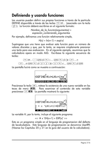 Página 3-16
Definiendo y usando funciones
Los usuarios pueden definir sus propias funciones a través de la partícula
DEFINE disponible a través de las teclas „à (asociada con la tecla
2). La función deberá escribirse en el siguiente formato:
Nombre_de_la_función(argumentos) =
expresión_contaniendo_argumentos
Por ejemplo, definamos una función relativamente simple,
H(x) = ln(x+1) + exp(-x)
Supóngase que uno tiene que evaluar esta función para un número de
valores discretos y que, por lo tanto, se requiere simplemente presionar
una tecla para esa evaluación. En el siguiente ejemplo, asumimos que la
calculadora opera en modo ALG. Escríbase la siguiente secuencia de
teclas:
„à³~h„Ü~„x™‚Å
‚¹~„x+1™+„¸~„x`
La pantalla lucirá como se muestra a continuación:
Presiónese la tecla J, nótese la existencia de una nueva variable en las
teces de menú (@@@H@@). Para examinar el contenido de esta variable
presiónese ‚@@@H@@. La pantalla mostrará lo siguiente:
La variable H, por lo tanto, incluye el siguiente programa:
  x ‘LN(x+1) + EXP(x)’ 
Esto es un programa simple en el lenguaje de programacion del defecto
de lacalculadora. Este lenguaje de programación se denomina UserRPL
(Véanse los Capítulos 20 y 21 en la guía del usuario de la calculadora).
Ch03_NumerosRealesQS.fm Page 16 Monday, March 13, 2006 4:02 PM
 