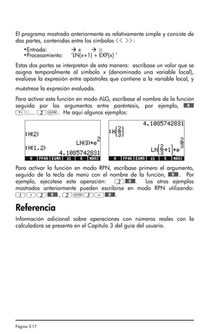 Página 3-17
El programa mostrado anteriormente es relativamente simple y consiste de
dos partes, contenidas entre los símbolos  :
Estas dos partes se interpretan de esta manera: escríbase un valor que se
asigna temporalmente al símbolo x (denominado una variable local),
evalúese la expresión entre apóstrofes que contiene a la variable local, y
muéstrese la expresión evaluada.
Para activar esta función en modo ALG, escríbase el nombre de la función
seguida por los argumentos entre paréntesis, por ejemplo, @@@H@@@
„Ü2`. He aquí algunos ejemplos:
Para activar la función en modo RPN, escríbase primero el argumento,
seguido de la tecla de menú con el nombre de la función, @@@H@@@ . Por
ejemplo, ejecútese esta operación: 2@@@H@@@. Los otros ejemplos
mostrados anteriormente pueden escribirse en modo RPN utilizando:
1.2@@@H@@@ , 2`3/@@@H@@@.
Referencia
Información adicional sobre operaciones con números reales con la
calculadora se presenta en el Capítulo 3 del guía del usuario.
•Entrada:  x  x
•Procesamiento: ‘LN(x+1) + EXP(x) ‘
Ch03_NumerosRealesQS.fm Page 17 Monday, March 13, 2006 4:02 PM
 