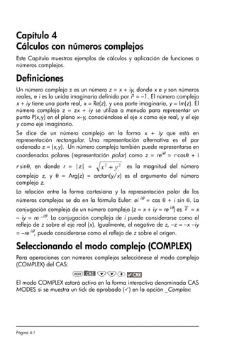 Página 4-1
Capítulo 4
Cálculos con números complejos
Este Capítulo muestras ejemplos de cálculos y aplicación de funciones a
números complejos.
Definiciones
Un número complejo z es un número z = x + iy, donde x e y son números
reales, e i es la unida imaginaria definida por i² = –1. El número complejo
x + iy tiene una parte real, x = Re(z), y una parte imaginaria, y = Im(z). El
número complejo z = zx + iy se utiliza a menudo para representar un
punto P(x,y) en el plano x–y, conociéndose el eje x como eje real, y el eje
y como eje imaginario.
Se dice de un número complejo en la forma x + iy que está en
representación rectangular. Una representación alternativa es el par
ordenado z = (x,y). Un número complejo también puede representarse en
coordenadas polares (representación polar) como z = reiθ = r·cosθ + i
r·sinθ, en donde r = |z| = es la magnitud del número
complejo z, y θ = Arg(z) = arctan(y/x) es el argumento del número
complejo z.
La relación entre la forma cartesiana y la representación polar de los
números complejos se da en la fórmula Euler: ei iθ = cos θ + i sin θ. La
conjugación compleja de un número complejo (z = x + iy = re iθ) es = x
– iy = re –iθ. La conjugación compleja de i puede considerarse como el
reflejo de z sobre el eje real (x). Igualmente, el negative de z, –z = –x –iy
= –re iθ, puede considerarse como el reflejo de z sobre el origen.
Seleccionando el modo complejo (COMPLEX)
Para operaciones con números complejos selecciónese el modo complejo
(COMPLEX) del CAS:
H)@@CAS@ ˜˜™
El modo COMPLEX estará activo en la forma interactiva denominada CAS
MODES si se muestra un tick de aprobado () en la opción _Complex:
2
2
y
x +
z
SG49A.book Page 1 Friday, September 16, 2005 1:59 PM
 