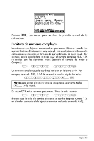 Página 4-2
Presione @@OK@@ , dos veces, para recobrar la pantalla normal de la
calculadora.
Escritura de números complejos
Los números complejos en la calculadora pueden escribirse en una de dos
representaciones Cartesianas: x+iy, o (x,y). Los resultados complejos en la
calculadora se muestran el formato de par ordenado, es decir, (x,y). Por
ejemplo, con la calculadora in modo ALG, el número complejo (3.5,-1.2),
se escribe con las siguientes teclas (accepte el cambio de modo a
Complex):
„Ü3.5‚í1.2`
Un número complejo puede escribirse también en la forma x+iy. Por
ejemplo, en modo ALG, 3.5-1.2i se escribe con las siguientes teclas:
3.5-1.2*„¥`
En modo RPN, estos números pueden escribirse de esta manera:
„Ü3.5‚í1.2`
(Nótese que la tecla de cambio de signo se escribe después número 1.2,
en el orden contrario al del ejercicio anterior realizado en modo ALG).
Nota: para entrar el número unitario imaginario solamente, teclee
„¥, y la tecla I.
Ch04_NumerosComplejosQS.fm Page 2 Monday, March 13, 2006 4:11 PM
 