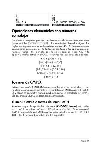 Página 4-4
Operaciones elementales con números
complejos
Los números complejos pueden combinarse usando las cuatro operaciones
fundamentales (+-*/). Los resultados obtenidos siguen las
reglas del álgebra con la particularidad de que i2= -1. Las operaciones
con números complejos, por lo tanto, son similares a las operaciones con
números reales. Por ejemplo, con la calculadora en modo ALG y la
opción Complex activa en el CAS, ejecútense las siguientes operaciones:
(3+5i) + (6-3i) = (9,2);
(5-2i) - (3+4i) = (2,-6)
(3-i)·(2-4i) = (2,-14);
(5-2i)/(3+4i) = (0.28,-1.04)
1/(3+4i) = (0.12, -0.16) ;
-(5-3i) = -5 + 3i
Los menús CMPLX
Existen dos menús CMPLX (Números complejos) en la calculadora. Uno
de ellos se encuentra disponible a través del menú MTH (véase el Capítulo
3) y el otro se encuentra disponible directamente en el teclado (‚ß).
Los dos menús CMPLX se describen a continuación.
El menú CMPLX a través del menú MTH
Asumiendo que la opción lista de menú (CHOOSE boxes) esta activa
en la señal de sistema número 117 (véase el Capítulo 2), el sub-menú
CMPLX dentro del menú MTH se activa utilizando las teclas: „´9
@@OK@@ . Las funciones disponibles son las siguientes:
SG49A.book Page 4 Friday, September 16, 2005 1:59 PM
 