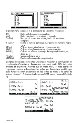 Página 4-5
El primer menú (opciones 1 a 6) muestra las siguientes funciones:
Ejemplos de aplicación de estas funciones se muestran a continuación en
coordenadas Cartesianas. Recuérdese que, en el modo ALG, la función
precede al argumento, mientras que en modo RPN, se debe escribir el
argumento primero, y después activar la función. Recuérdese también que
estas funciones están disponibles en las teclas de menú si la señal de
sistema número 117 tiene activa la opción SOFT menus (véase el Capítulo
2).
RE(z) Parte real de a número complejo
M(z) Parte imaginaria de a número complejo
C→R(z) Separa las partes real e imaginaria de un número
complejo
R→C(x,y) Forma el número complejo (x,y) dados los números reales
x y y
ABS(z) Calcula la magnitud de un número complejo.
ARG(z) Calcula el argumento de un número complejo.
SIGN(z) Calcula un número complejo de magnitud unitaria, es
decir, z/|z|.
NEG(z) Cambia el signo de z
CONJ(z) Produce el conjugado complejo de z
SG49A.book Page 5 Friday, September 16, 2005 1:59 PM
 