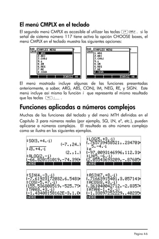 Página 4-6
El menú CMPLX en el teclado
El segundo menú CMPLX es accesible al utilizar las teclas ‚ß. si la
señal de sistema número 117 tiene activa la opción CHOOSE boxes, el
menú CMPLX en el teclado muestra las siguientes opciones:
El menú mostrado incluye algunas de las funciones presentadas
anteriormente, a saber, ARG, ABS, CONJ, IM, NEG, RE, y SIGN. Este
menú incluye así mismo la función i que representa el mismo resultado
que las teclas „¥.
Funciones aplicadas a números complejos
Muchas de las funciones del teclado y del menú MTH definidas en el
Capítulo 3 para números reales (por ejemplo, SQ, LN, ex
, etc.), pueden
aplicarse a números complejos. El resultado es otro número complejo
como se ilustra en los siguientes ejemplos.
SG49A.book Page 6 Friday, September 16, 2005 1:59 PM
 
