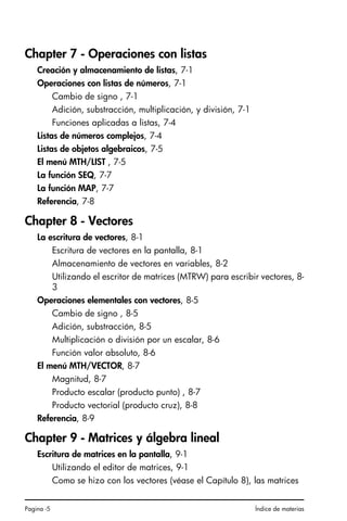 Pagina -5 Índice de materias
Chapter 7 - Operaciones con listas
Creación y almacenamiento de listas, 7-1
Operaciones con listas de números, 7-1
Cambio de signo , 7-1
Adición, substracción, multiplicación, y división, 7-1
Funciones aplicadas a listas, 7-4
Listas de números complejos, 7-4
Listas de objetos algebraicos, 7-5
El menú MTH/LIST , 7-5
La función SEQ, 7-7
La función MAP, 7-7
Referencia, 7-8
Chapter 8 - Vectores
La escritura de vectores, 8-1
Escritura de vectores en la pantalla, 8-1
Almacenamiento de vectores en variables, 8-2
Utilizando el escritor de matrices (MTRW) para escribir vectores, 8-
3
Operaciones elementales con vectores, 8-5
Cambio de signo , 8-5
Adición, substracción, 8-5
Multiplicación o división por un escalar, 8-6
Función valor absoluto, 8-6
El menú MTH/VECTOR, 8-7
Magnitud, 8-7
Producto escalar (producto punto) , 8-7
Producto vectorial (producto cruz), 8-8
Referencia, 8-9
Chapter 9 - Matrices y álgebra lineal
Escritura de matrices en la pantalla, 9-1
Utilizando el editor de matrices, 9-1
Como se hizo con los vectores (véase el Capítulo 8), las matrices
SG49A.book Page 5 Friday, September 16, 2005 1:59 PM
 