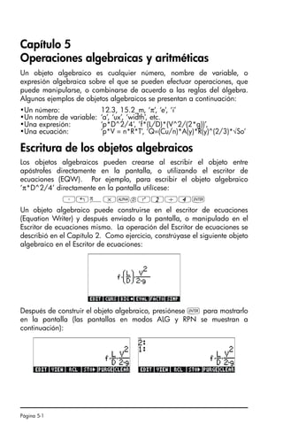 Página 5-1
Capítulo 5
Operaciones algebraicas y aritméticas
Un objeto algebraico es cualquier número, nombre de variable, o
expresión algebraica sobre el que se pueden efectuar operaciones, que
puede manipularse, o combinarse de acuerdo a las reglas del álgebra.
Algunos ejemplos de objetos algebraicos se presentan a continuación:
Escritura de los objetos algebraicos
Los objetos algebraicos pueden crearse al escribir el objeto entre
apóstrofes directamente en la pantalla, o utilizando el escritor de
ecuaciones (EQW). Por ejemplo, para escribir el objeto algebraico
‘π*D^2/4’ directamente en la pantalla utilícese:
³„ì*~dQ2/4`
Un objeto algebraico puede construirse en el escritor de ecuaciones
(Equation Writer) y después enviado a la pantalla, o manipulado en el
Escritor de ecuaciones mismo. La operación del Escritor de ecuaciones se
describió en el Capítulo 2. Como ejercicio, constrúyase el siguiente objeto
algebraico en el Escritor de ecuaciones:
Después de construir el objeto algebraico, presiónese ` para mostrarlo
en la pantalla (las pantallas en modos ALG y RPN se muestran a
continuación):
•Un número: 12.3, 15.2_m, ‘π’, ‘e’, ‘i’
•Un nombre de variable: ‘a’, ‘ux’, ‘width’, etc.
•Una expresión: ‘p*D^2/4’, ’f*(L/D)*(V^2/(2*g))’,
•Una ecuación: ‘p*V = n*R*T’, ‘Q=(Cu/n)*A(y)*R(y)^(2/3)*√So’
SG49A.book Page 1 Friday, September 16, 2005 1:59 PM
 