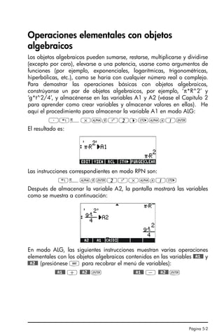 Página 5-2
Operaciones elementales con objetos
algebraicos
Los objetos algebraicos pueden sumarse, restarse, multiplicarse y dividirse
(excepto por cero), elevarse a una potencia, usarse como argumentos de
funciones (por ejemplo, exponenciales, logarítmicas, trigonométricas,
hiperbólicas, etc.), como se haría con cualquier número real o complejo.
Para demostrar las operaciones básicas con objetos algebraicos,
constrúyanse un par de objetos algebraicos, por ejemplo, ‘π*R^2’ y
‘g*t^2/4’, y almacénense en las variables A1 y A2 (véase el Capítulo 2
para aprender como crear variables y almacenar valores en ellas). He
aquí el procedimiento para almacenar la variable A1 en modo ALG:
³„ì*~rQ2™K~a1`
El resultado es:
Las instrucciones correspondientes en modo RPN son:
„ì~r`2Q*~a1K
Después de almacenar la variable A2, la pantalla mostrará las variables
como se muestra a continuación:
En modo ALG, las siguientes instrucciones muestran varias operaciones
elementales con los objetos algebraicos contenidos en las variables @@A1@@ y
@@A2@@ (presiónese J para recobrar el menú de variables):
@@A1@@ + @@A2@@ ` @@A1@@ - @@A2@@ `
SG49A.book Page 2 Friday, September 16, 2005 1:59 PM
 