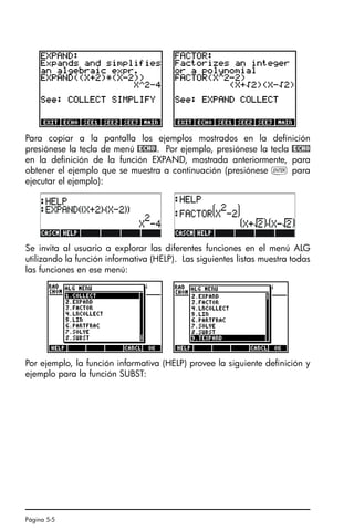 Página 5-5
Para copiar a la pantalla los ejemplos mostrados en la definición
presiónese la tecla de menú @ECHO!. Por ejemplo, presiónese la tecla @ECHO
en la definición de la función EXPAND, mostrada anteriormente, para
obtener el ejemplo que se muestra a continuación (presiónese ` para
ejecutar el ejemplo):
Se invita al usuario a explorar las diferentes funciones en el menú ALG
utilizando la función informativa (HELP). Las siguientes listas muestra todas
las funciones en ese menú:
Por ejemplo, la función informativa (HELP) provee la siguiente definición y
ejemplo para la función SUBST:
SG49A.book Page 5 Friday, September 16, 2005 1:59 PM
 