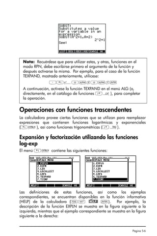 Página 5-6
Operaciones con funciones trascendentes
La calculadora provee ciertas funciones que se utilizan para reemplazar
expresiones que contienen funciones logarítmicas y exponenciales
(„Ð), así como funciones trigonométricas (‚Ñ).
Expansión y factorización utilizando las funciones
log-exp
El menú „Ð contiene las siguientes funciones:
Las definiciones de estas funciones, así como los ejemplos
correspondientes, se encuentran disponibles en la función informativa
(HELP) de la calculadora (IL @)HELP@ `). Por ejemplo, la
descripción de la función EXPLN se muestra en la figura siguiente a la
izquierda, mientras que el ejemplo correspondiente se muestra en la figura
siguiente a la derecha:
Nota: Recuérdese que para utilizar estas, y otras, funciones en el
modo RPN, debe escribirse primero el argumento de la función y
después activarse la misma. Por ejemplo, para el caso de la función
TEXPAND, mostrado anteriormente, utilícese:
³„¸+~x+~y`
A continuación, actívese la función TEXPAND en el menú ALG (o,
directamente, en el catálogo de funciones ‚N), para completar
la operación.
SG49A.book Page 6 Friday, September 16, 2005 1:59 PM
 
