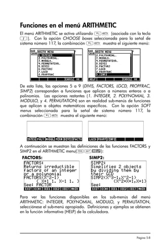 Página 5-8
Funciones en el menú ARITHMETIC
El menú ARITHMETIC se activa utilizando „Þ (asociada con la tecla
1). Con la opción CHOOSE boxes seleccionada para la señal de
sistema número 117, la combinación „Þ muestra el siguiente menú:
De esta lista, las opciones 5 a 9 (DIVIS, FACTORS, LGCD, PROPFRAC,
SIMP2) corresponden a funciones que aplican a números enteros o a
polinomios. Las opciones restantes (1. INTEGER, 2. POLYNOMIAL, 3.
MODULO, y 4. PERMUTATION) son en realidad sub-menús de funciones
que aplican a objetos matemáticos específicos. Con la opción SOFT
menus seleccionada para la señal de sistema número 117, la
combinación „Þ muestra el siguiente menú:
A continuación se muestran las definiciones de las funciones FACTORS y
SIMP2 en el ARITHMETIC menu(IL@HELP):
Para ver las funciones disponibles en los sub-menús del menú
ARITHMETIC: INTEGER, POLYNOMIAL, MODULO, y PERMUTATION,
selecciónese el sub-menú apropiado. Definiciones y ejemplos se obtienen
en la función informativa (HELP) de la calculadora.
FACTORS: SIMP2:
 