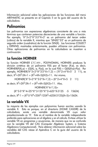 Página 5-9
Información adicional sobre las aplicaciones de las funciones del menú
ARITHMETIC se presenta en el Capítulo 5 en la guía del usuario de la
calculadora.
Polinomios
Los polinomios son expresiones algebraicas consistente de uno o más
términos que contienen potencias decrecientes de una variable o función.
Por ejemplo, ‘X^3+2*X^2-3*X+2’ es un polinomio del tercer orden
(cúbico) de la variable X, mientras que ‘SIN(X)^2-2’ es un polinomio de
segundo orden (cuadrático) de la función SIN(X). Las funciones COLLECT
y EXPAND, mostradas anteriormente, pueden utilizarse con polinomios.
Otras aplicaciones de polinomios en la calculadora se muestran a
continuación.
La función HORNER
La función HORNER („Þ, POLYNOMIAL, HORNER) produces la
división sintética de un polinomio P(X) por el factor (X-a), es decir,
HORNER(P(X),a) = {Q(X), a, P(a)}, en la cual P(X) = Q(X)(X-a)+P(a). Por
ejemplo, HORNER(‘X^3+2*X^2-3*X+1’,2) = {‘X^2+4*X+5’ 2 11}, es
decir, X3
+2X2
-3X+1 = (X2
+4X+5)(X-2)+11. Así mismo,
HORNER(‘X^3+2*X^2-3*X+1’,2) = {X^2+4*X+5 2 11}
es decir, X3
+2X2
-3X+1 = (X2
+4X+5)(X-2)+11. Also,
HORNER(‘X^6-1’,-5)=
{X^5-5*X^4+25*X^3-125*X^2+625*X-3125 -5 15624}
es decir, X6
-1 = (X5
-5*X4
+25X3
-125X2
+625X-3125)(X+5)+15624.
La variable VX
La mayoría de los ejemplos con polynomios fueron escritos usando la
variable X. Esto es porque, en el directorio {HOME CASDIR} de la
calculadora, existe una variable denominada VX cuyo valor
preseleccionado es ‘X’. Este es el nombre de la variable independiente
preferida para aplicaciones en el álgebra y en el cálculo. Evítese utilizar la
variable VX en programas y ecuaciones, de manera que no se confunda
con la variable VX del CAS (Computer Algebraic System, o Sistema
Algebraico Computacional). Para obtener información adicional sobre las
variables del CAS véase el Apéndice C en la guía del usuario de la
calculadora.
SG49A.book Page 9 Friday, September 16, 2005 1:59 PM
 