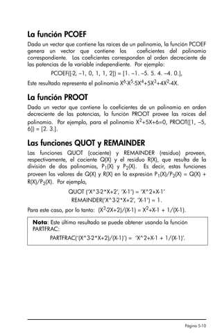 Página 5-10
La función PCOEF
Dado un vector que contiene las raíces de un polinomio, la función PCOEF
genera un vector que contiene los coeficientes del polinomio
correspondiente. Los coeficientes corresponden al orden decreciente de
las potencias de la variable independiente. Por ejemplo:
PCOEF([-2, –1, 0, 1, 1, 2]) = [1. –1. –5. 5. 4. –4. 0.],
Este resultado representa el polinomio X6
-X5
-5X4
+5X3
+4X2
-4X.
La función PROOT
Dado un vector que contiene lo coeficientes de un polinomio en orden
decreciente de las potencias, la función PROOT provee las raíces del
polinomio. Por ejemplo, para el polinomio X2
+5X+6=0, PROOT([1, –5,
6]) = [2. 3.].
Las funciones QUOT y REMAINDER
Las funciones QUOT (cociente) y REMAINDER (residuo) proveen,
respectivamente, el cociente Q(X) y el residuo R(X), que resulta de la
división de dos polinomios, P1(X) y P2(X). Es decir, estas funciones
proveen los valores de Q(X) y R(X) en la expresión P1(X)/P2(X) = Q(X) +
R(X)/P2(X). Por ejemplo,
QUOT (‘X^3-2*X+2’, ‘X-1’) = ‘X^2+X-1’
REMAINDER(‘X^3-2*X+2’, ‘X-1’) = 1.
Para este caso, por lo tanto: (X3-2X+2)/(X-1) = X2+X-1 + 1/(X-1).
Nota: Este último resultado se puede obtener usando la función
PARTFRAC:
PARTFRAC(‘(X^3-2*X+2)/(X-1)’) = ‘X^2+X-1 + 1/(X-1)’.
SG49A.book Page 10 Friday, September 16, 2005 1:59 PM
 