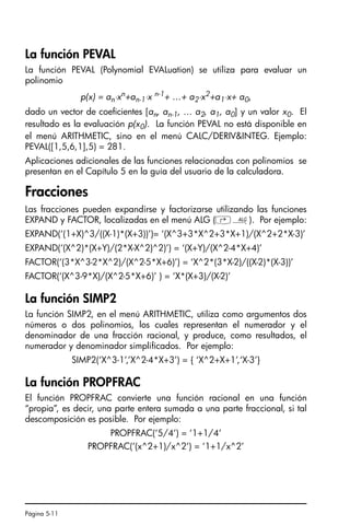 Página 5-11
La función PEVAL
La función PEVAL (Polynomial EVALuation) se utiliza para evaluar un
polinomio
p(x) = an⋅xn
+an-1⋅x n-1
+ …+ a2⋅x2
+a1⋅x+ a0,
dado un vector de coeficientes [an, an-1, … a2, a1, a0] y un valor x0. El
resultado es la evaluación p(x0). La función PEVAL no está disponible en
el menú ARITHMETIC, sino en el menú CALC/DERIVINTEG. Ejemplo:
PEVAL([1,5,6,1],5) = 281.
Aplicaciones adicionales de las funciones relacionadas con polinomios se
presentan en el Capítulo 5 en la guía del usuario de la calculadora.
Fracciones
Las fracciones pueden expandirse y factorizarse utilizando las funciones
EXPAND y FACTOR, localizadas en el menú ALG (‚×). Por ejemplo:
EXPAND(‘(1+X)^3/((X-1)*(X+3))’)= ‘(X^3+3*X^2+3*X+1)/(X^2+2*X-3)’
EXPAND(‘(X^2)*(X+Y)/(2*X-X^2)^2)’) = ‘(X+Y)/(X^2-4*X+4)’
FACTOR(‘(3*X^3-2*X^2)/(X^2-5*X+6)’) = ‘X^2*(3*X-2)/((X-2)*(X-3))’
FACTOR(‘(X^3-9*X)/(X^2-5*X+6)’ ) = ‘X*(X+3)/(X-2)’
La función SIMP2
La función SIMP2, en el menú ARITHMETIC, utiliza como argumentos dos
números o dos polinomios, los cuales representan el numerador y el
denominador de una fracción racional, y produce, como resultados, el
numerador y denominador simplificados. Por ejemplo:
SIMP2(‘X^3-1’,’X^2-4*X+3’) = { ‘X^2+X+1’,‘X-3’}
La función PROPFRAC
El función PROPFRAC convierte una función racional en una función
“propia”, es decir, una parte entera sumada a una parte fraccional, si tal
descomposición es posible. Por ejemplo:
PROPFRAC(‘5/4’) = ‘1+1/4’
PROPFRAC(‘(x^2+1)/x^2’) = ‘1+1/x^2’
SG49A.book Page 11 Friday, September 16, 2005 1:59 PM
 