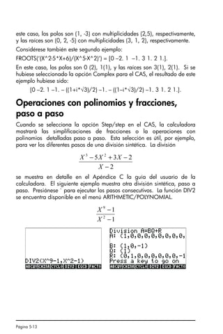 Página 5-13
este caso, los polos son (1, -3) con multiplicidades (2,5), respectivamente,
y las raíces son (0, 2, -5) con multiplicidades (3, 1, 2), respectivamente.
Considérese también este segundo ejemplo:
FROOTS(‘(X^2-5*X+6)/(X^5-X^2)’) = [0 –2. 1 –1. 3 1. 2 1.].
En este caso, los polos son 0 (2), 1(1), y las raíces son 3(1), 2(1). Si se
hubiese seleccionado la opción Complex para el CAS, el resultado de este
ejemplo hubiese sido:
[0 –2. 1 –1. – ((1+i*√3)/2) –1. – ((1–i*√3)/2) –1. 3 1. 2 1.].
Operaciones con polinomios y fracciones,
paso a paso
Cuando se selecciona la opción Step/step en el CAS, la calculadora
mostrará las simplificaciones de fracciones o la operaciones con
polinomios detalladas paso a paso. Esta selección es útil, por ejemplo,
para ver los diferentes pasos de una división sintética. La división
se muestra en detalle en el Apéndice C la guía del usuario de la
calculadora. El siguiente ejemplo muestra otra división sintética, paso a
paso. Presiónese ` para ejecutar los pasos consecutivos. La función DIV2
se encuentra disponible en el menú ARITHMETIC/POLYNOMIAL.
2
2
3
5 2
3
−
−
+
−
X
X
X
X
1
1
2
9
−
−
X
X
SG49A.book Page 13 Friday, September 16, 2005 1:59 PM
 