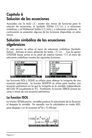 Página 6-1
Capítulo 6
Solución de las ecuaciones
Asociados con la tecla 7 existen dos menús de funciones para la
solución de ecuaciones, el Symbolic SOLVer („Î), o soluciones
simbólicas, y el NUMerical SoLVer (‚Ï), o soluciones numéricas. A
continuación se presentan algunas de las funciones disponibles en estos
menús.
Solución simbólica de las ecuaciones
algebraicas
En esta sección se utiliza el menú de soluciones simbólicas (Symbolic
Solver). Actívese el menú utilizando las teclas „Î. Con la opción
CHOOSE boxes activa en la señal de sistema número 117, el menú de
soluciones simbólicas muestra las siguientes funciones:
Las funciones ISOL y SOLVE se utilizan para obtener la incógnita de una
ecuación polinómica. La función SOLVEVX se utiliza para resolver una
ecuación polinómica en la que la incógnita es la variable independiente
del CAS VX (usualmente la ‘X’). Finalmente, la función ZEROS provee los
ceros o raíces de una ecuación polinómica.
La función ISOL
La función ISOL(Ecuación, variable) produce la solución(es) de la Ecuación
al despejar la variable. Por ejemplo, con la calculadora en modo ALG,
para despejar t en la ecuación at3
-bt = 0 utilícese:
SG49A.book Page 1 Friday, September 16, 2005 1:59 PM
 