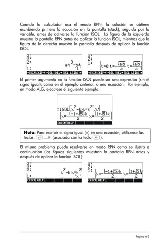 Página 6-2
Cuando la calculador usa el modo RPN, la solución se obtiene
escribiendo primero la ecuación en la pantalla (stack), seguida por la
variable, antes de activarse la función ISOL. La figura de la izquierda
muestra la pantalla RPN antes de aplicar la función ISOL, mientras que la
figura de la derecha muestra la pantalla después de aplicar la función
ISOL.
El primer argumento en la función ISOL puede ser una expresión (sin el
signo igual), como en el ejemplo anterior, o una ecuación. Por ejemplo,
en modo ALG, ejecútese el siguiente ejemplo:
El mismo problema puede resolverse en modo RPN como se ilustra a
continuación (las figuras siguientes muestran la pantalla RPN antes y
después de aplicar la función ISOL):
Nota: Para escribir el signo igual (=) en una ecuación, utilícense las
teclas ‚Å (asociada con la tecla ).
SG49A.book Page 2 Friday, September 16, 2005 1:59 PM
 