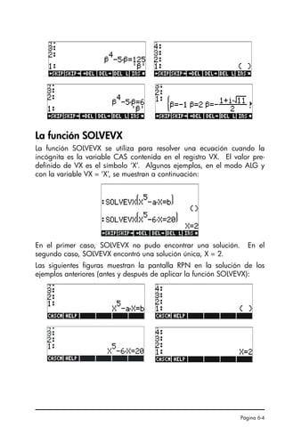 Página 6-4
La función SOLVEVX
La función SOLVEVX se utiliza para resolver una ecuación cuando la
incógnita es la variable CAS contenida en el registro VX. El valor pre-
definido de VX es el símbolo ‘X’. Algunos ejemplos, en el modo ALG y
con la variable VX = ‘X’, se muestran a continuación:
En el primer caso, SOLVEVX no pudo encontrar una solución. En el
segundo caso, SOLVEVX encontró una solución única, X = 2.
Las siguientes figuras muestran la pantalla RPN en la solución de los
ejemplos anteriores (antes y después de aplicar la función SOLVEVX):
SG49A.book Page 4 Friday, September 16, 2005 1:59 PM
 