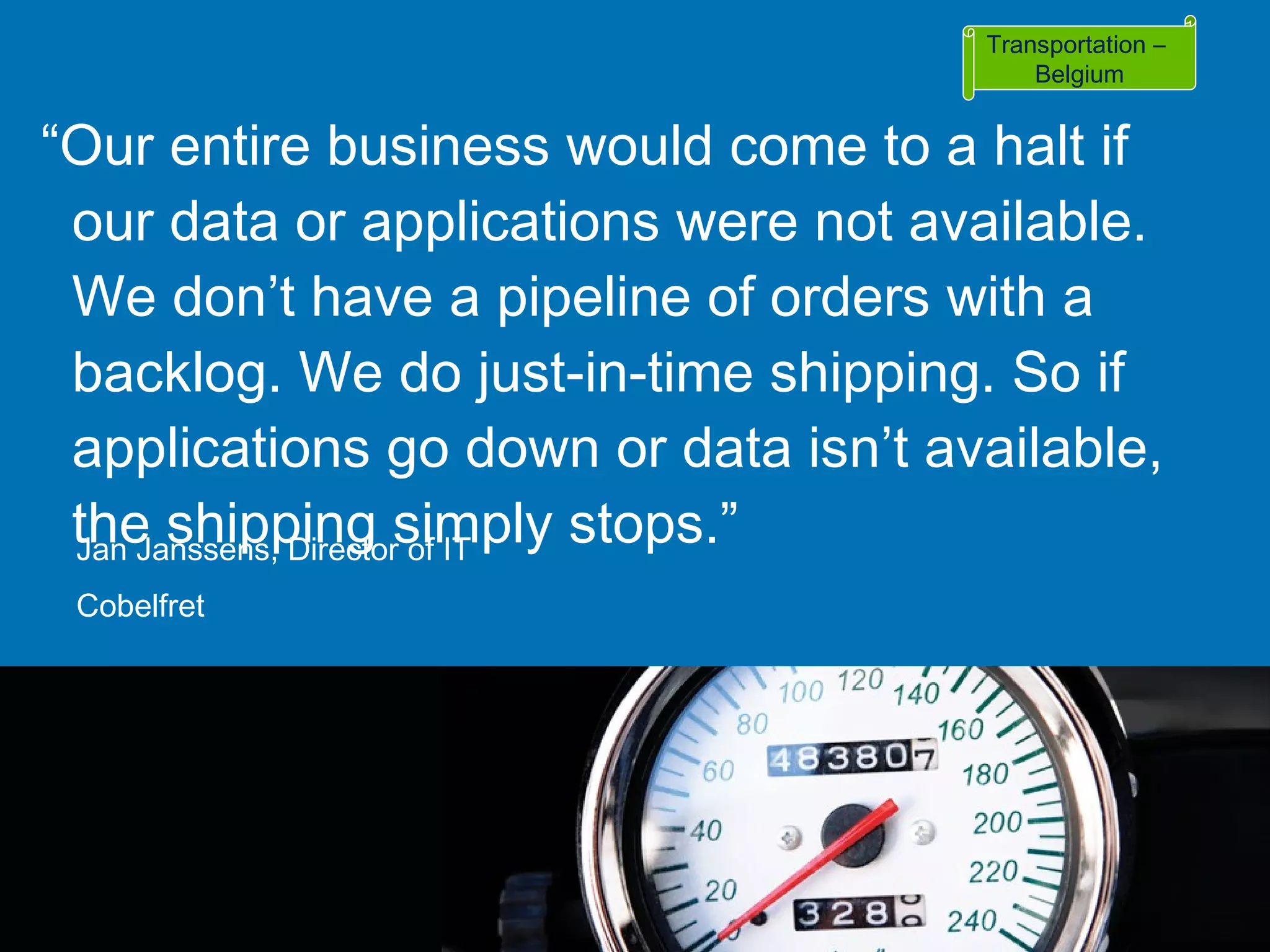 “ Our entire business would come to a halt if our data or applications were not available. We don’t have a pipeline of orders with a backlog. We do just-in-time shipping. So if applications go down or data isn’t available, the shipping simply stops.” Jan Janssens, Director of IT Cobelfret Transportation –  Belgium 
