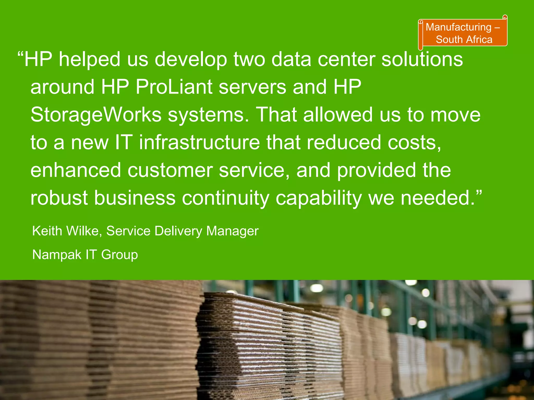 “ HP helped us develop two data center solutions around HP ProLiant servers and HP StorageWorks systems. That allowed us to move to a new IT infrastructure that reduced costs, enhanced customer service, and provided the robust business continuity capability we needed.” Keith Wilke, Service Delivery Manager Nampak IT Group Manufacturing – South Africa 