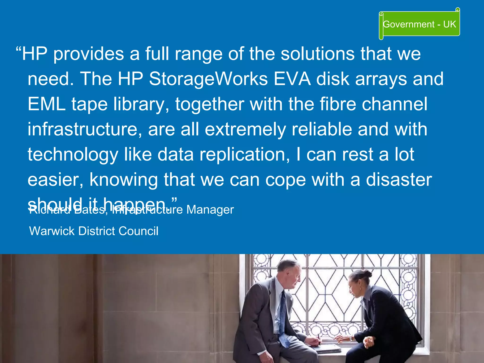 “ HP provides a full range of the solutions that we need. The HP StorageWorks EVA disk arrays and EML tape library, together with the fibre channel infrastructure, are all extremely reliable and with technology like data replication, I can rest a lot easier, knowing that we can cope with a disaster should it happen.” Richard Bates, Infrastructure Manager Warwick District Council Government - UK 