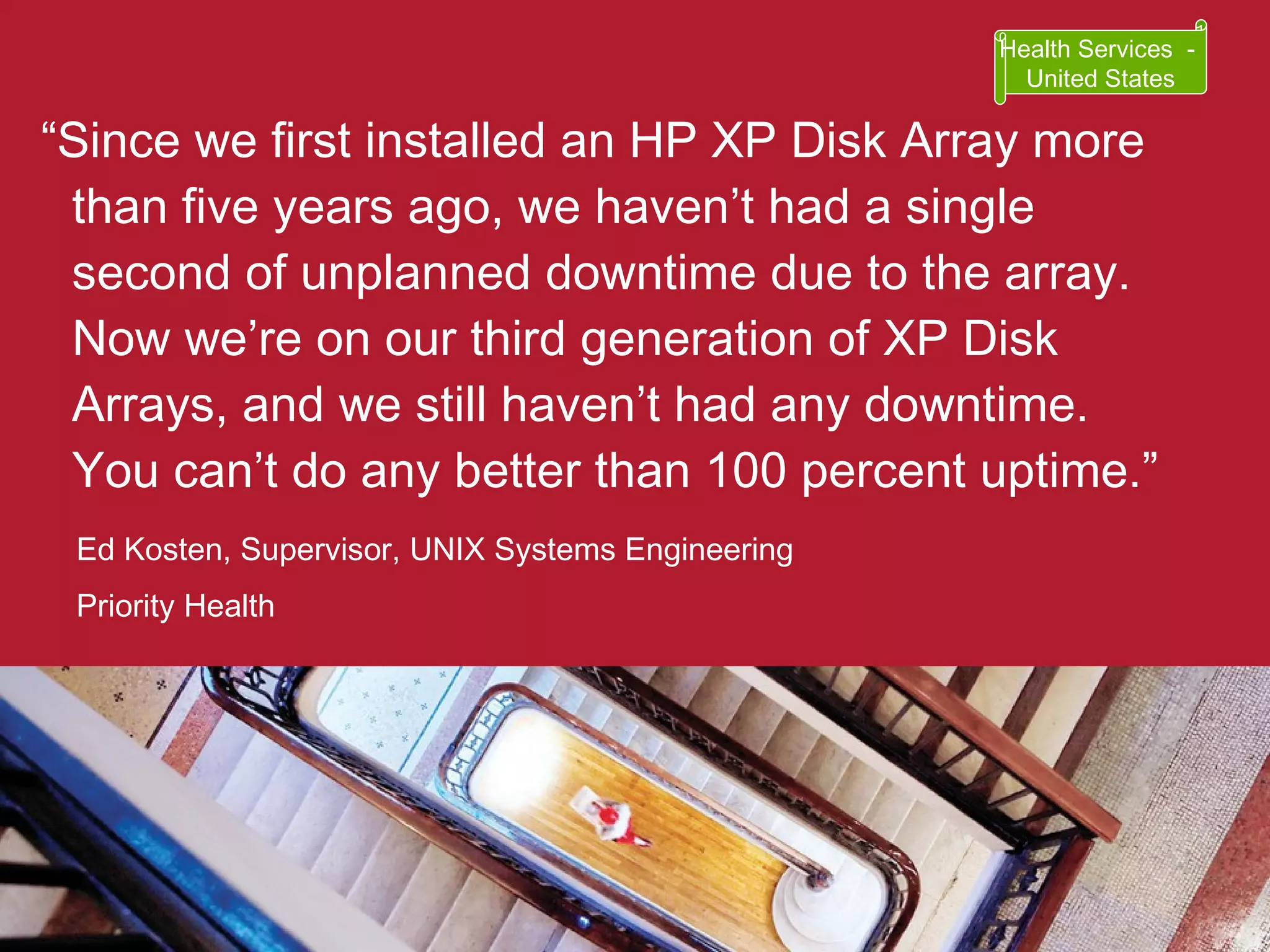 “ Since we first installed an HP XP Disk Array more than five years ago, we haven’t had a single second of unplanned downtime due to the array. Now we’re on our third generation of XP Disk Arrays, and we still haven’t had any downtime. You can’t do any better than 100 percent uptime.” Ed Kosten, Supervisor, UNIX Systems Engineering Priority Health Health Services  -  United States 