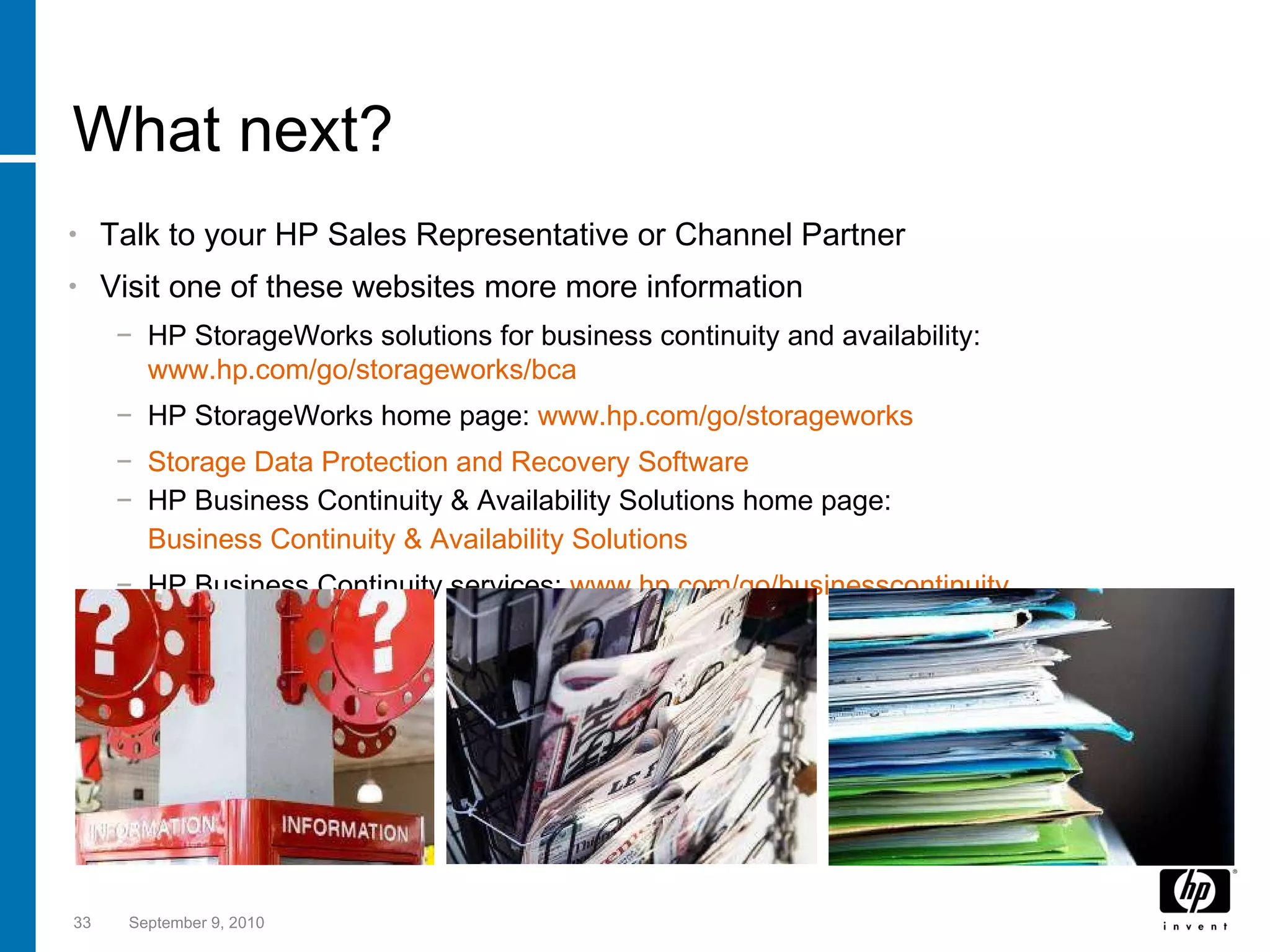 What next? Talk to your HP Sales Representative or Channel Partner Visit one of these websites more more information HP StorageWorks solutions for business continuity and availability:  www.hp.com/go/storageworks/bca   HP StorageWorks home page:  www.hp.com/go/storageworks Storage Data Protection and Recovery Software HP Business Continuity & Availability Solutions home page: Business Continuity & Availability Solutions HP Business Continuity services:  www.hp.com/go/businesscontinuity September 9, 2010 