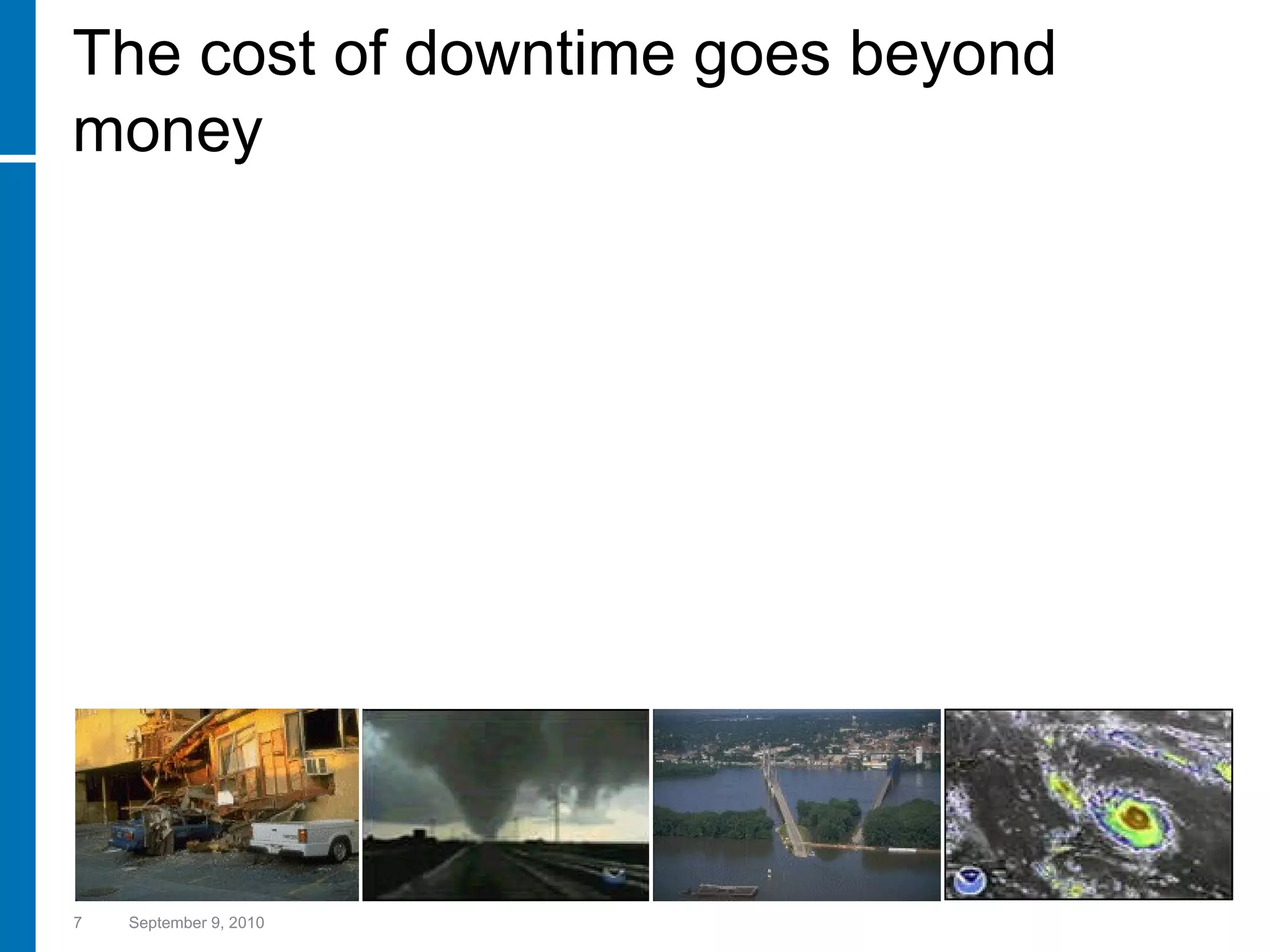 The cost of downtime goes beyond money September 9, 2010 “ Two out of five companies that experience a catastrophe or an extended system outage never resume operations, and of those that do, one-third go out of business within two years…” Gartner Group   In the UK, studies show that 70% of businesses that suffered catastrophic data loss,  were closed within 18 months. The UK Dept of Trade and Industry 93 percent of companies that suffer a significant data loss are out of business within five years… U.S. Bureau. of Labor 