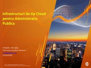 Infrastructuri de tip Cloud
pentru Administratia
Publica




Mirabela Moroeanu
Technical consultant, Romania
mirabela@hp.com
0726101293




  ©2011 Hewlett-Packard Development Company, L.P.
  1      ©2010 Hewlett-Packard Development Company, L.P. The information contained herein is subject to change without notice
  The information contained herein is subject to change without notice
 