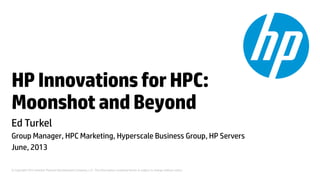 © Copyright 2012 Hewlett-Packard Development Company, L.P. The information contained herein is subject to change without notice.
HPInnovationsforHPC:
MoonshotandBeyond
Ed Turkel
Group Manager, HPC Marketing, Hyperscale Business Group, HP Servers
June, 2013
 