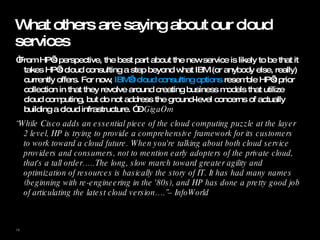 What others are saying about our cloud services “ From HP’s perspective, the best part about the new service is likely to be that it takes HP’s cloud consulting a step beyond what IBM (or anybody else, really) currently offers. For now,  IBM’s cloud consulting options  resemble HP’s prior collection in that they revolve around creating business models that utilize cloud computing, but do not address the ground-level concerns of actually building a cloud infrastructure. ” –  GigaOm “ While Cisco adds an essential piece of the cloud computing puzzle at the layer 2 level, HP is trying to provide a comprehensive framework for its customers to work toward a cloud future. When you're talking about both cloud service providers and consumers, not to mention early adopters of the private cloud, that's a tall order…..The long, slow march toward greater agility and optimization of resources is basically the story of IT. It has had many names (beginning with re-engineering in the '80s), and HP has done a pretty good job of articulating the latest cloud version….”– InfoWorld   