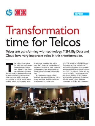 Transformation
Telcos are transforming with technology. M2M, Big Data and
Cloud have very important roles in this transformation.
T
he rules of the game
for telecom companies
have changed in the
last 5 years. The main
problem facing these
firms is how to address the issue
of revenues falling at the same
time that operating costs are
increasing. In 2009, telcos were
making much more money from
traditional services like voice
and SMS. Now the percentage of
data and internet in their revenue
is increasing fast. But they also
have to invest in new technology
and IT.
According to research firm
Gartner, between 2011 and 2015,
the traditional telecom services
market will increase from
US$338 billion to US$346 billion.
In the same time period, the IT
and public cloud services market
will increase from US$894 billion
to US$1.139 trillion. There is a big
opportunity for communications
service providers (CSPs) in this
area. Again, according to Gartner,
IT and public cloud services
revenues for CSPs will represent
time forTelcos
REPORT
 