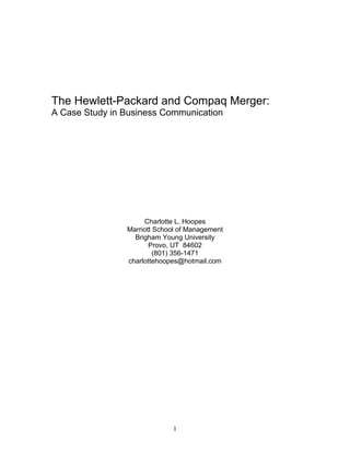 The Hewlett-Packard and Compaq Merger:
A Case Study in Business Communication




                     Charlotte L. Hoopes
                Marriott School of Management
                  Brigham Young University
                       Provo, UT 84602
                         (801) 356-1471
                charlottehoopes@hotmail.com




                             1
 