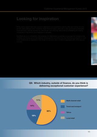 Customer Experience Management Survey 2013

Looking for inspiration
When banks benchmark their customer satisfaction and experience delivery, they are looking not only
at their peers, but also other industries. Multi-channel retail in particular is seen as providing examples
of exceptional customer experience, with 56 per cent of survey respondents considering the leading
companies in that sector good examples to emulate.
And there are some similarities. Like banking, the retail sector comprises companies that operate a mix
of bricks and mortar and online channel, and those that are online only. But the financial industry is much
more constrained by regulation in the range of customer data it is able to aggregate with other sources
and use.

Q9: Which industry, outside of finance, do you think is
delivering exceptional customer experience?

11%

Multi-channel retail

14%

Travel and transport

56%

Telcos

19%
Local retail

11

 