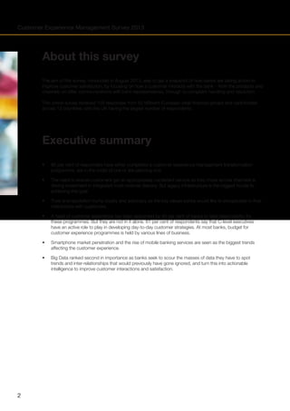 Customer Experience Management Survey 2013

About this survey
The aim of this survey, conducted in August 2013, was to get a snapshot of how banks are taking action to
improve customer satisfaction, by focusing on how a customer interacts with the bank – from the products and
channels on offer, communications with bank representatives, through to complaint handling and resolution.
This online survey received 103 responses from 52 different European retail financial groups and card bodies
across 12 countries, with the UK having the largest number of respondents.

Executive summary
•	
•	

The need to ensure customers get an appropriately consistent service as they move across channels is
driving investment in integrated multi-channel delivery. But legacy infrastructure is the biggest hurdle to
achieving this goal.

•	

Trust and reputation trump loyalty and advocacy as the key values banks would like to encapsulate in their
interactions with customers.

•	

A head of customer experience has been appointed by 40 per cent of banks to take responsibility for
these programmes. But they are not in it alone. 61 per cent of respondents say that C-level executives
have an active role to play in developing day-to-day customer strategies. At most banks, budget for
customer experience programmes is held by various lines of business.

•	

Smartphone market penetration and the rise of mobile banking services are seen as the biggest trends
affecting the customer experience.

•	

2

95 per cent of responders have either completed a customer experience management transformation 	
programme, are in the midst of one or are planning one. 		

Big Data ranked second in importance as banks seek to scour the masses of data they have to spot
trends and inter-relationships that would previously have gone ignored, and turn this into actionable
intelligence to improve customer interactions and satisfaction.

 