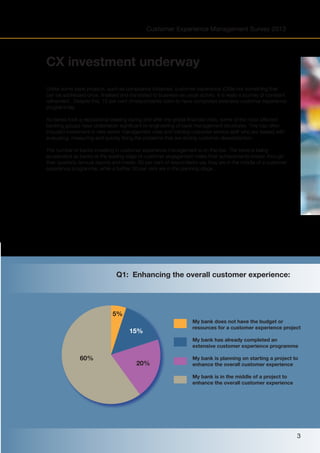 Customer Experience Management Survey 2013

CX investment underway
Unlike some bank projects, such as compliance initiatives, customer experience (CX)is not something that
can be addressed once, finalised and translated to business-as-usual activity. It is really a journey of constant
refinement. Despite this, 15 per cent of respondents claim to have completed extensive customer experience
programmes.
As banks took a reputational beating during and after the global financial crisis, some of the most affected
banking groups have undertaken significant re-engineering of bank management structures. This has often
included investment in new senior management roles and training customer service staff who are tasked with
evaluating, measuring and quickly fixing the problems that are driving customer dissatisfaction.
The number of banks investing in customer experience management is on the rise. The trend is being
accelerated as banks at the leading edge of customer engagement make their achievements known through
their quarterly /annual reports and media. 60 per cent of respondents say they are in the middle of a customer
experience programme, while a further 20 per cent are in the planning stage.

Q1: Enhancing the overall customer experience:

5%
15%

My bank does not have the budget or
resources for a customer experience project
My bank has already completed an
extensive customer experience programme

60%

20%

My bank is planning on starting a project to
enhance the overall customer experience
My bank is in the middle of a project to
enhance the overall customer experience

3

 