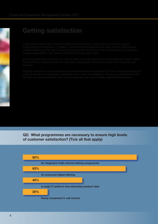 Customer Experience Management Survey 2013

Getting satisfaction
To get the best results from a customer experience programme, it has to be a business-led change
underpinned by an integrated IT platform. If anything has been learned from large complex CRM software
implementations over the past 15 years it is that programmes that are IT-led, focusing overtly on creating a
magical single platform, can yield very little benefit for significant outlay.
Similarly, programmes that focus too much on sales conversion based on customer behaviour insight, rather
than delivering an experience with the bank that is satisfying for the customer, often fail to live up to initial
promises.
Enabling customers to move seamlessly across channels that are convenient for them, and provide access to
products and service they require is absolutely key to customer satisfaction. This fact was recognised by 92
per cent of survey respondents, who said an integrated multi-channel delivery approach is necessary.

Q2: What programmes are necessary to ensure high levels
of customer satisfaction? (Tick all that apply)

92%
An integrated multi-channel delivery programme

83%
An enhanced digital offering

48%
A single IT platform that eliminates product silos

20%
Heavy investment in call-centres

4

 