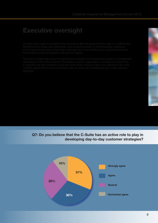 Customer Experience Management Survey 2013

Executive oversight
As many banks seek to rehabilitate their reputations after the global financial crisis, or to differentiate
themselves from those that suffered the most during this period, C-level executives, marketing
and investor relations teams have begun placing much more importance on customer satisfaction
benchmarks as well as acquisition and retention figures.
They are no longer seen as just key performance indicators to be looked at quarterly in management
appraisals or mentioned in reports if the results are good. Large drops in complaints or faster time
to resolution are now numbers to sing and dance about. And as a result, the majority (61 per cent)
of banks expect their C-level executives to play an active role in developing day-to-day customer
strategies.

Q7: Do you believe that the C-Suite has an active role to play in
developing day-to-day customer strategies?

10%

Strongly agree

31%

Agree

28%
Neutral

30%

Somewhat agree

9

 