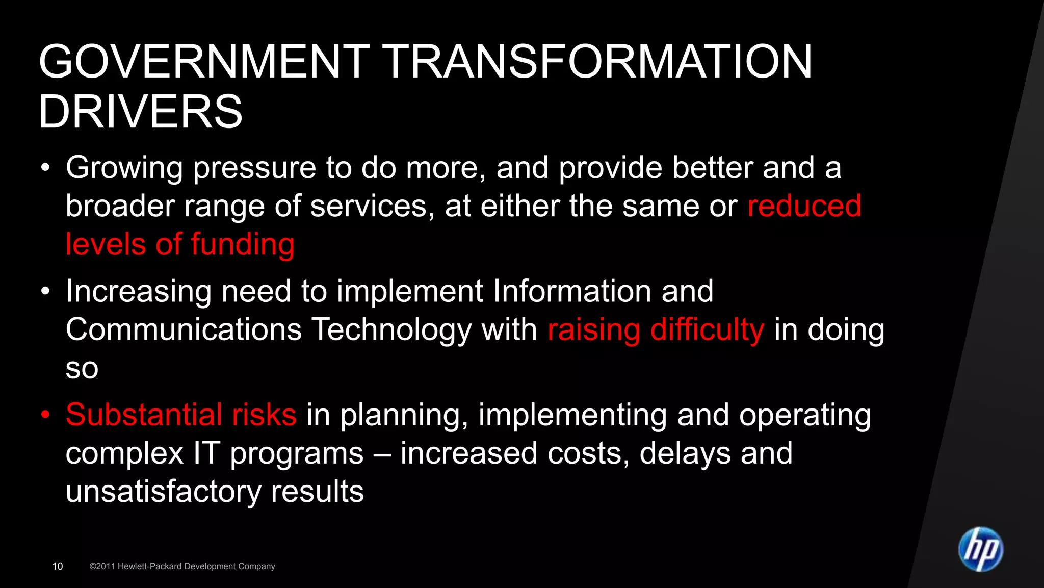 GOVERNMENT TRANSFORMATION
DRIVERS
• Growing pressure to do more, and provide better and a
  broader range of services, at either the same or reduced
  levels of funding
• Increasing need to implement Information and
  Communications Technology with raising difficulty in doing
  so
• Substantial risks in planning, implementing and operating
  complex IT programs – increased costs, delays and
  unsatisfactory results

10   ©2011 Hewlett-Packard Development Company
 