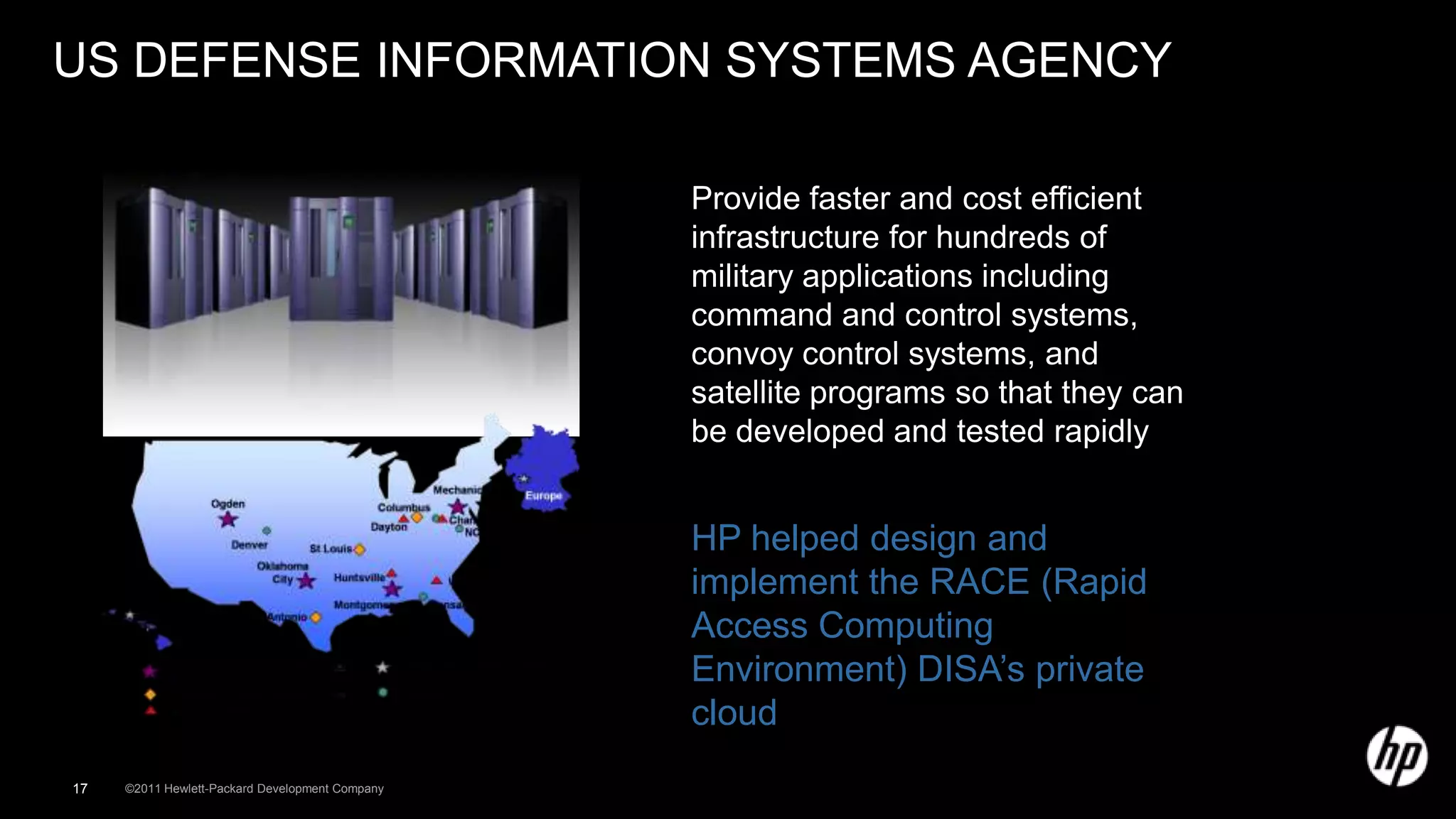 US DEFENSE INFORMATION SYSTEMS AGENCY

                                                 Provide faster and cost efficient
                                                 infrastructure for hundreds of
                                                 military applications including
                                                 command and control systems,
                                                 convoy control systems, and
                                                 satellite programs so that they can
                                                 be developed and tested rapidly


                                                 HP helped design and
                                                 implement the RACE (Rapid
                                                 Access Computing
                                                 Environment) DISA’s private
                                                 cloud
17   ©2011 Hewlett-Packard Development Company
 