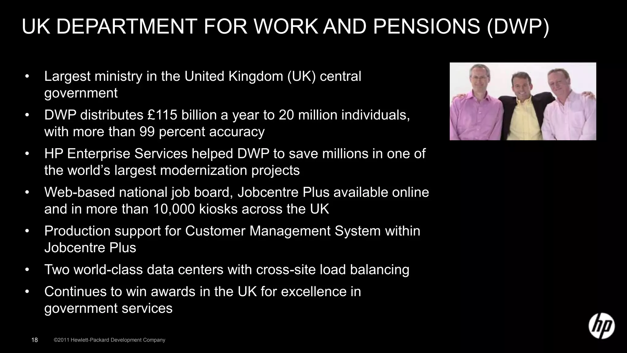 UK DEPARTMENT FOR WORK AND PENSIONS (DWP)

•        Largest ministry in the United Kingdom (UK) central
         government
•        DWP distributes £115 billion a year to 20 million individuals,
         with more than 99 percent accuracy
•        HP Enterprise Services helped DWP to save millions in one of
         the world’s largest modernization projects
•        Web-based national job board, Jobcentre Plus available online
         and in more than 10,000 kiosks across the UK
•        Production support for Customer Management System within
         Jobcentre Plus
•        Two world-class data centers with cross-site load balancing
•        Continues to win awards in the UK for excellence in
         government services

    18    ©2011 Hewlett-Packard Development Company
 