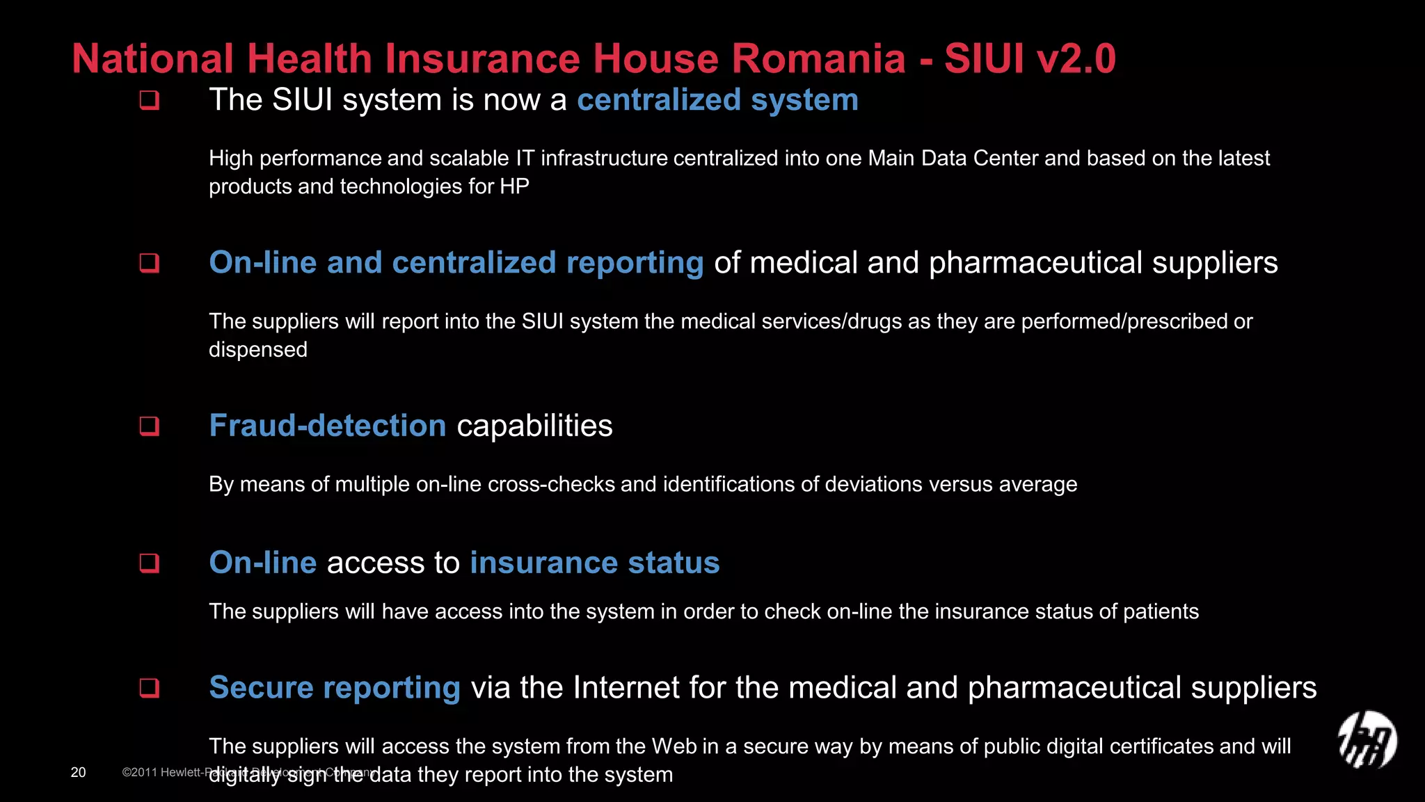 National Health Insurance House Romania - SIUI v2.0
                 The SIUI system is now a centralized system
                  High performance and scalable IT infrastructure centralized into one Main Data Center and based on the latest
                  products and technologies for HP


                 On-line and centralized reporting of medical and pharmaceutical suppliers
                  The suppliers will report into the SIUI system the medical services/drugs as they are performed/prescribed or
                  dispensed


                 Fraud-detection capabilities
                  By means of multiple on-line cross-checks and identifications of deviations versus average


                 On-line access to insurance status
                  The suppliers will have access into the system in order to check on-line the insurance status of patients


                 Secure reporting via the Internet for the medical and pharmaceutical suppliers
                  The suppliers will access the system from the Web in a secure way by means of public digital certificates and will
20                digitally sign the data they report into the system
     ©2011 Hewlett-Packard Development Company
 