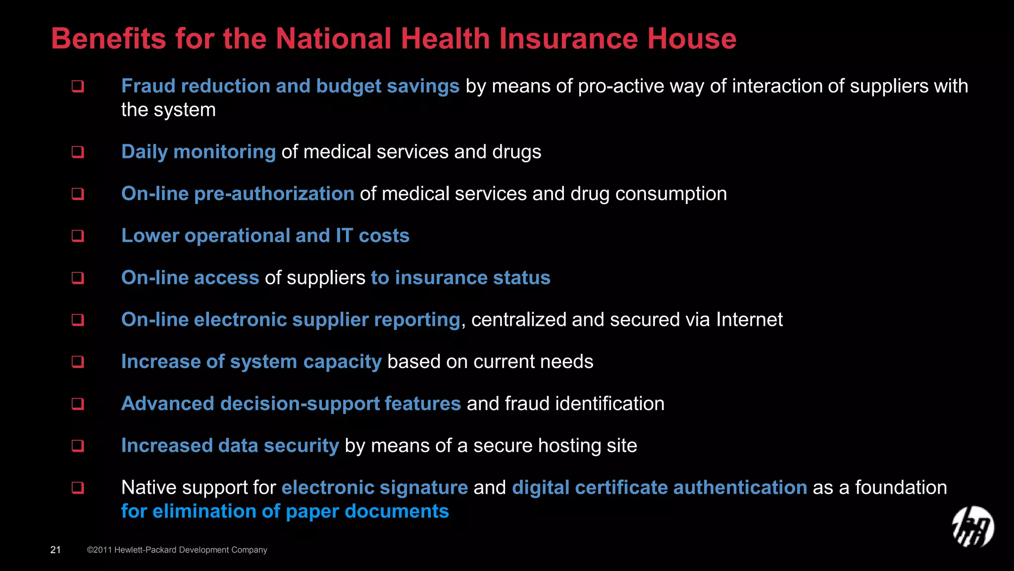 Benefits for the National Health Insurance House
               Fraud reduction and budget savings by means of pro-active way of interaction of suppliers with
                the system

               Daily monitoring of medical services and drugs

               On-line pre-authorization of medical services and drug consumption

               Lower operational and IT costs

               On-line access of suppliers to insurance status

               On-line electronic supplier reporting, centralized and secured via Internet

               Increase of system capacity based on current needs

               Advanced decision-support features and fraud identification

               Increased data security by means of a secure hosting site

               Native support for electronic signature and digital certificate authentication as a foundation
                for elimination of paper documents
21       ©2011 Hewlett-Packard Development Company
 